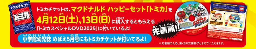 先着順!! トミカチケットは、マクドナルド ハッピーセット「トミカ」を4月12日(土)、13日(日)に購入するともらえる「トミカスペシャルDVD2025」に付いているよ！｜小学館幼児誌「めばえ」5月号にもトミカチケットが付いてるよ！｜※先着順のため、無くなり次第終了とさせていただきます。