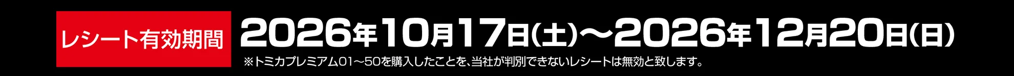 レシート有効期間｜2026年10月17日(土)〜2026年12月20日(日)｜※トミカプレミアム01〜50を購入したことを、当社が判別できないレシートは無効と致します。