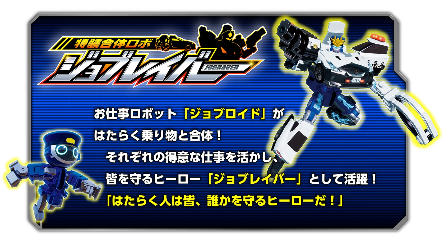 特装合体ロボ ジョブレイバー 特装合体ロボ｜お仕事ロボット「ジョブロイド」がはたらく乗り物と合体！それぞれの得意な仕事を活かし、皆を守るヒーロー「ジョブレイバー」として活躍！「はたらく人は皆、誰かを守るヒーローだ！」