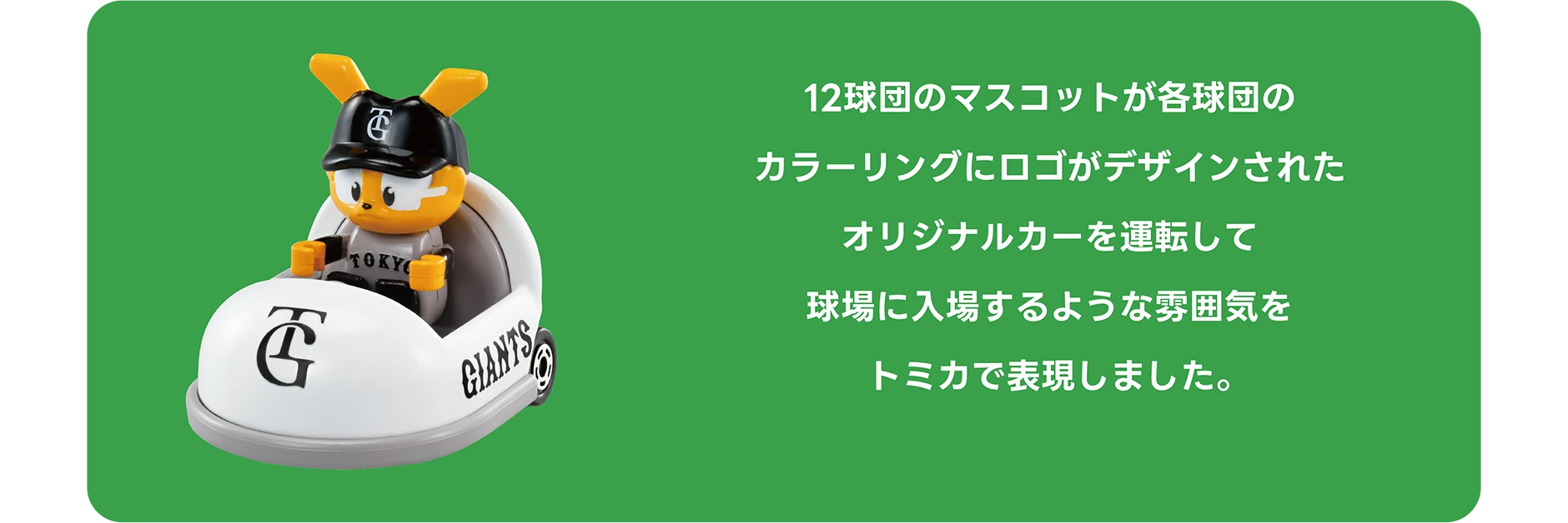 12球団のマスコットが各球団のカラーリングにロゴがデザインされたオリジナルカーを運転して球場に入場するような雰囲気をトミカで表現しました。