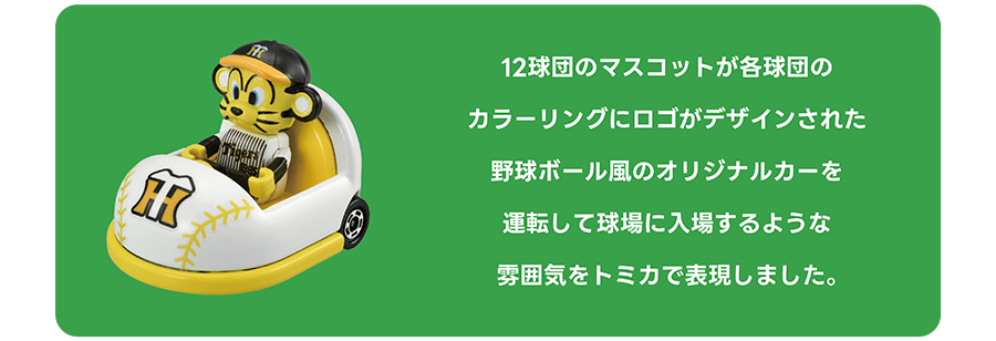 12球団のマスコットが各球団のカラーリングにロゴがデザインされた野球ボール風のオリジナルカーを運転して球場に入場するような雰囲気をトミカで表現しました。