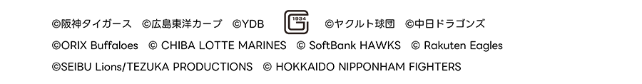 ©阪神タイガース ©広島東洋カープ ©YDB G1934 ©ヤクルト球団 ©中日ドラゴンズ ©ORIX Buffaloes © CHIBA LOTTE MARINES © SoftBank HAWKS © Rakuten Eagles ©SEIBU Lions/TEZUKA PRODUCTIONS © HOKKAIDO NIPPONHAM FIGHTERS