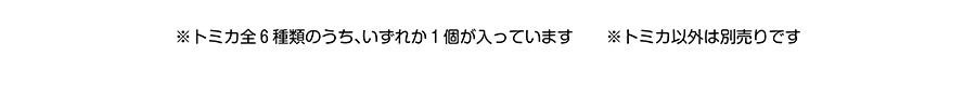 トミカ全６種類のうち、いずれか１個が入っています。トミカ以外は別売りです。