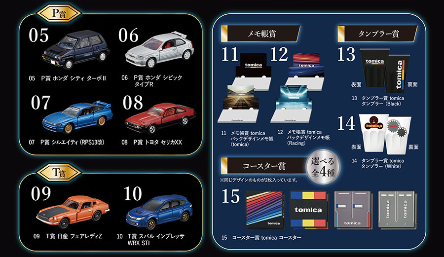 P賞：05 ホンダ シティ ターボII 06 ホンダ シビック タイプR 07 シルエイティ（RPS13改） 08 トヨタ セリカXX｜T賞：09 日産 フェアレディZ 10 スバル インプレッサ WRX STI｜メモ帳賞：11 tomica バックデザインメモ帳（tomica） 12 tomica バックデザインメモ帳（Racing）｜タンブラー賞：13 tomicaタンブラー（Black） 14 tomicaタンブラー（White）｜コースター賞 選べる全4種：15 tomicaコースター