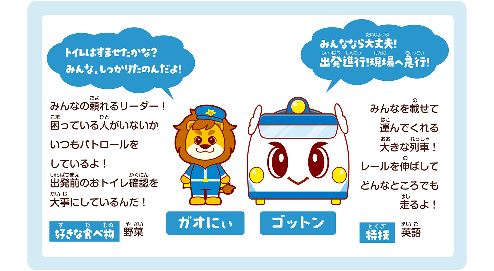 ガオにぃ「トイレはすませたかな？ みんな、しっかりたのんだよ！」みんなの頼れるリーダー！ 困っている人がいないかいつもパトロールをしているよ！ 出発前のおトイレ確認を大事にしているんだ！ 好きな食べ物：野菜｜ゴットン「みんななら大丈夫！ 出発進行！現場へ急行！」みんなを載せて運んでくれる大きな列車！ レールを伸ばしてどんなところでも走るよ！ 特技：英語