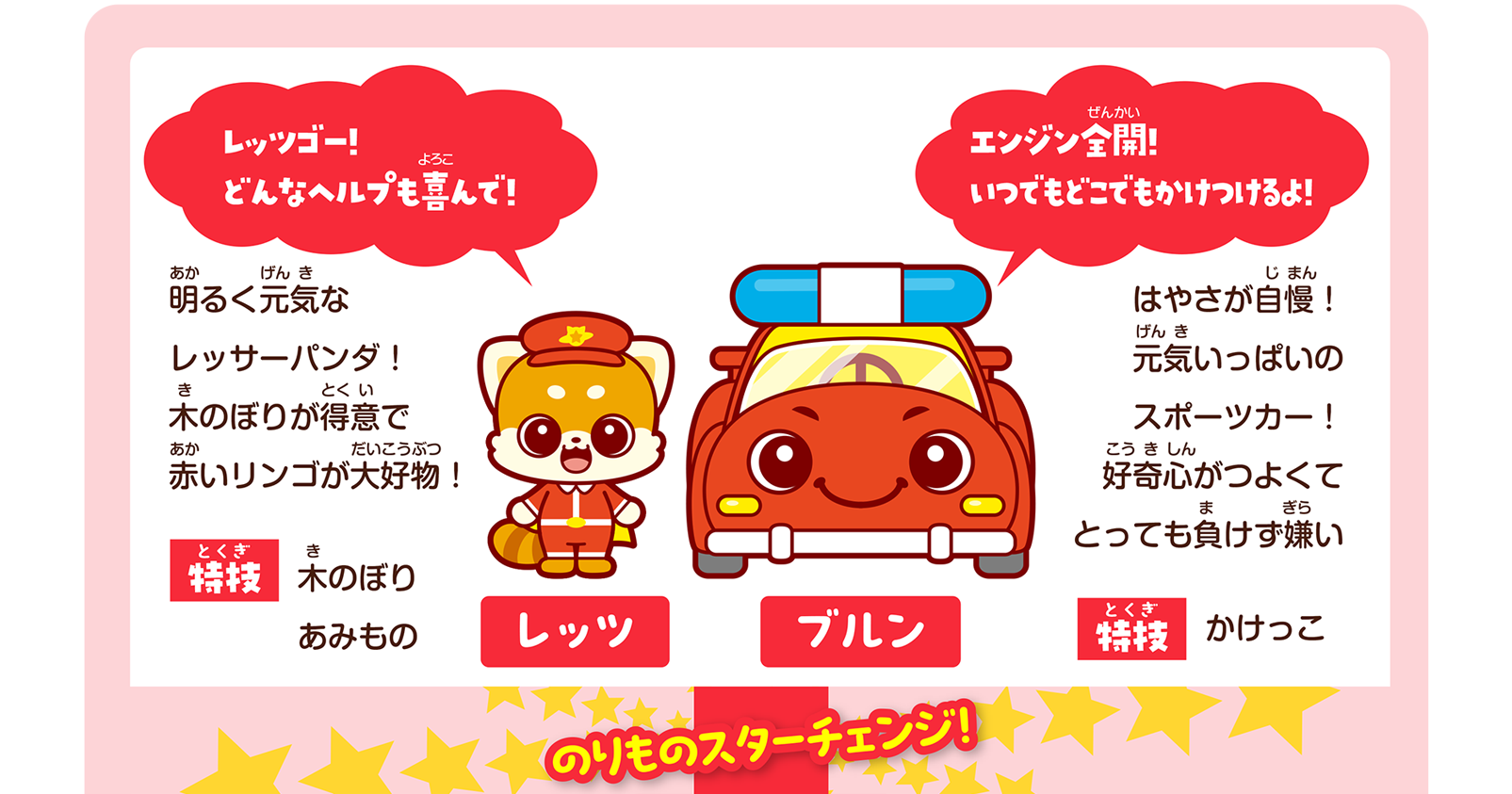 レッツ「レッツゴー！どんなヘルプも喜んで！」明るく元気なレッサーパンダ！木のぼりが得意で赤いリンゴが大好物！ 特技：木のぼり、あみもの｜ブルン「エンジン全開！いつでもどこでもかけつけるよ！」はやさが自慢！元気いっぱいのスポーツカー！好奇心がつよくてとっても負けず嫌い 特技：かけっこ｜のりものスターチェンジ！