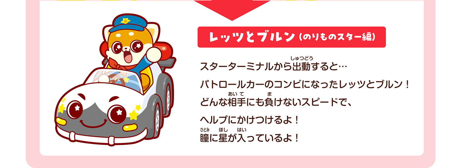 レッツとブルン（のりものスター編）｜スターターミナルから出動すると… パトロールカーのコンビになったレッツとブルン！ どんな相手にも負けないスピードで、ヘルプにかけつけるよ！ 瞳に星が入っているよ！
