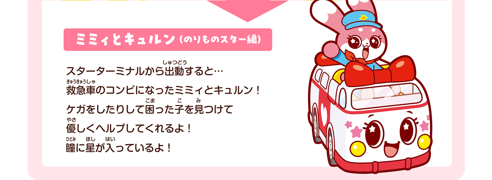 ミミィとキュルン（のりものスター編）｜スターターミナルから出動すると… 救急車のコンビになったミミィとキュルン！ ケガをしたりして困った子を見つけて優しくヘルプしてくれるよ！ 瞳に星が入っているよ！