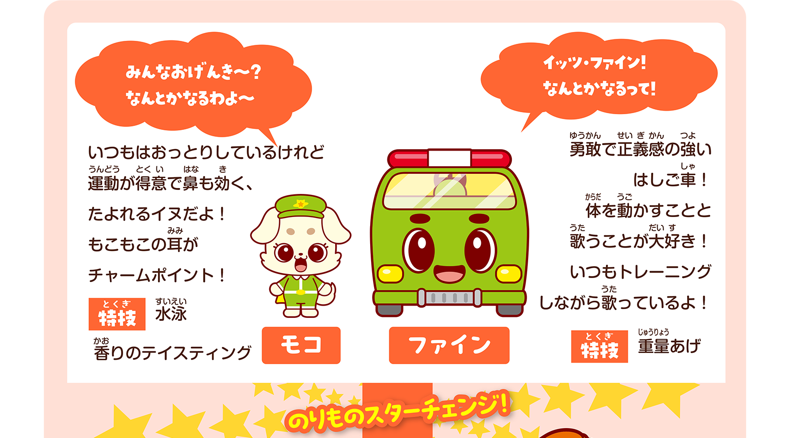 モコ「みんなおげんき～？ なんとかなるわよ～」いつもはおっとりしているけれど運動が得意で鼻も効く、たよれるイヌだよ！ もこもこの耳がチャームポイント！ 特技：水泳、香りのテイスティング｜ファイン「イッツ・ファイン！ なんとかなるって！」勇敢で正義感の強いはしご車！ 体を動かすことと歌うことが大好き！ いつもトレーニングしながら歌っているよ！ 特技：重量あげ｜のりものスターチェンジ！