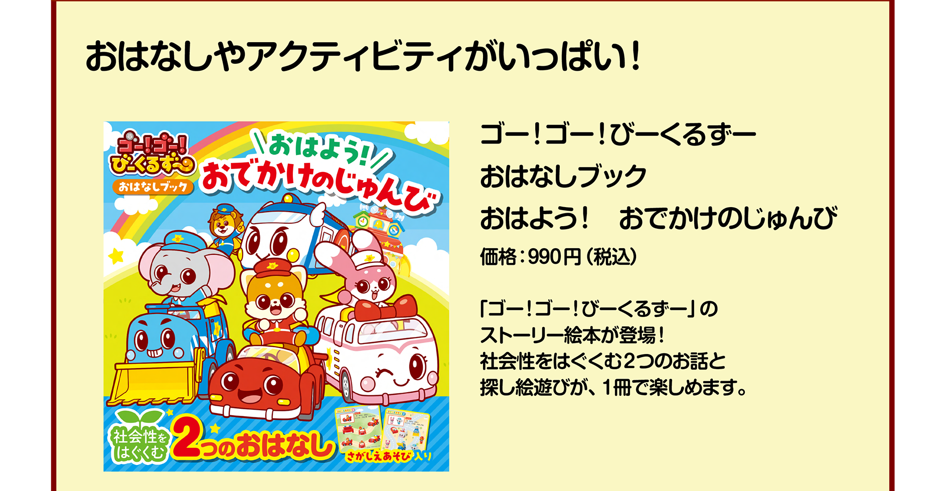 ゴー！ゴー！びーくるずー おはなしブック おはよう！ おでかけのじゅんび｜価格：990円（税込）｜「ゴー！ゴー！びーくるずー」のストーリー絵本が登場！ 社会性をはぐくむ2つのお話と探し絵遊びが、1冊で楽しめます。