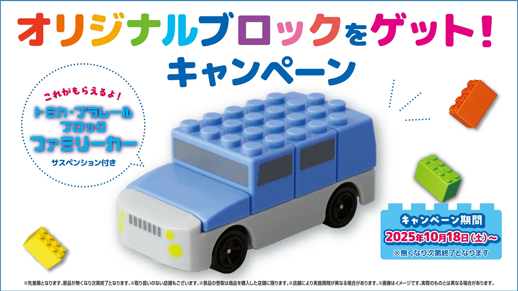 オリジナルブロックをゲット！キャンペーン｜これがもらえるよ！トミカ・プラレールブロック ファミリーカー サスペンション付き｜キャンペーン期間：2025年10月18日(土)〜 ※無くなり次第終了となります｜※先着順となります。景品が無くなり次第終了となります。※取り扱いのない店舗もございます。※景品の受取は商品を購入した店舗に限ります。※店舗により実施期間が異なる場合があります。※画像はイメージです。実際のものとは異なる場合があります。