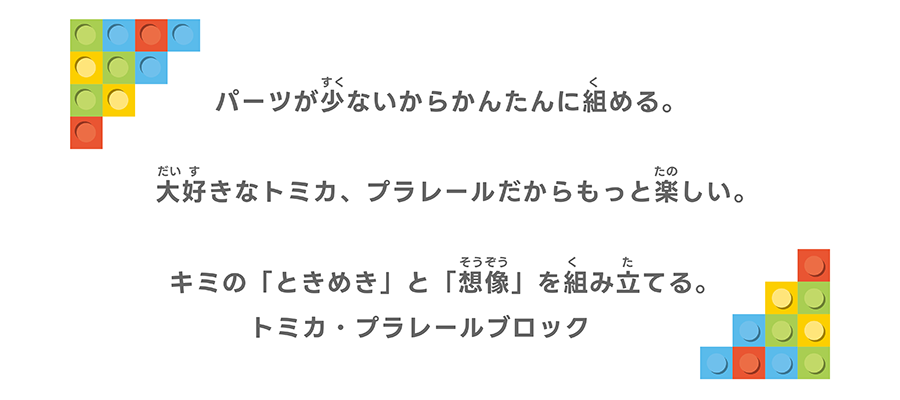 パーツが少ないからかんたんに組める。大好きなトミカ、プラレールだからもっと楽しい。キミの「ときめき」と「想像」を組み立てる。トミカ・プラレールブロック。