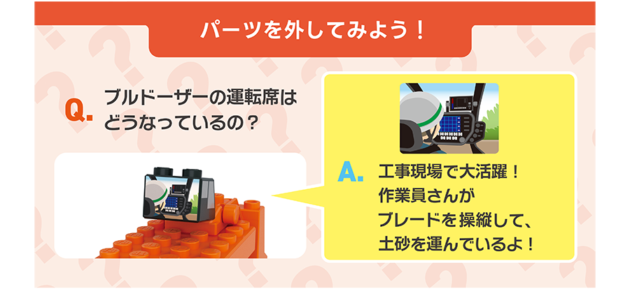 パーツを外してみよう！｜Q.ブルドーザーの運転席はどうなっているの？｜A.工事現場で大活躍！作業員さんがブレードを操縦して、土砂を運んでいるよ！
