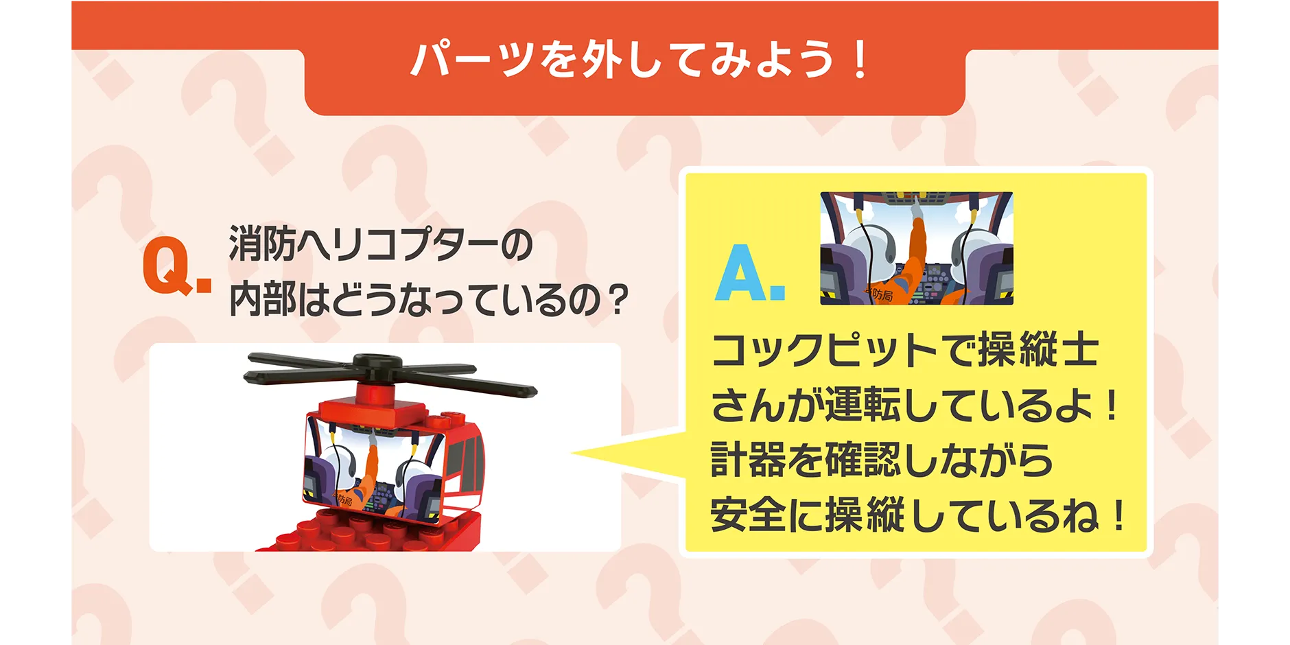 パーツを外してみよう！｜Q.消防ヘリコプターの内部はどうなっているの？｜A.コックピットで操縦士さんが運転しているよ！計器を確認しながら安全に操縦しているね！