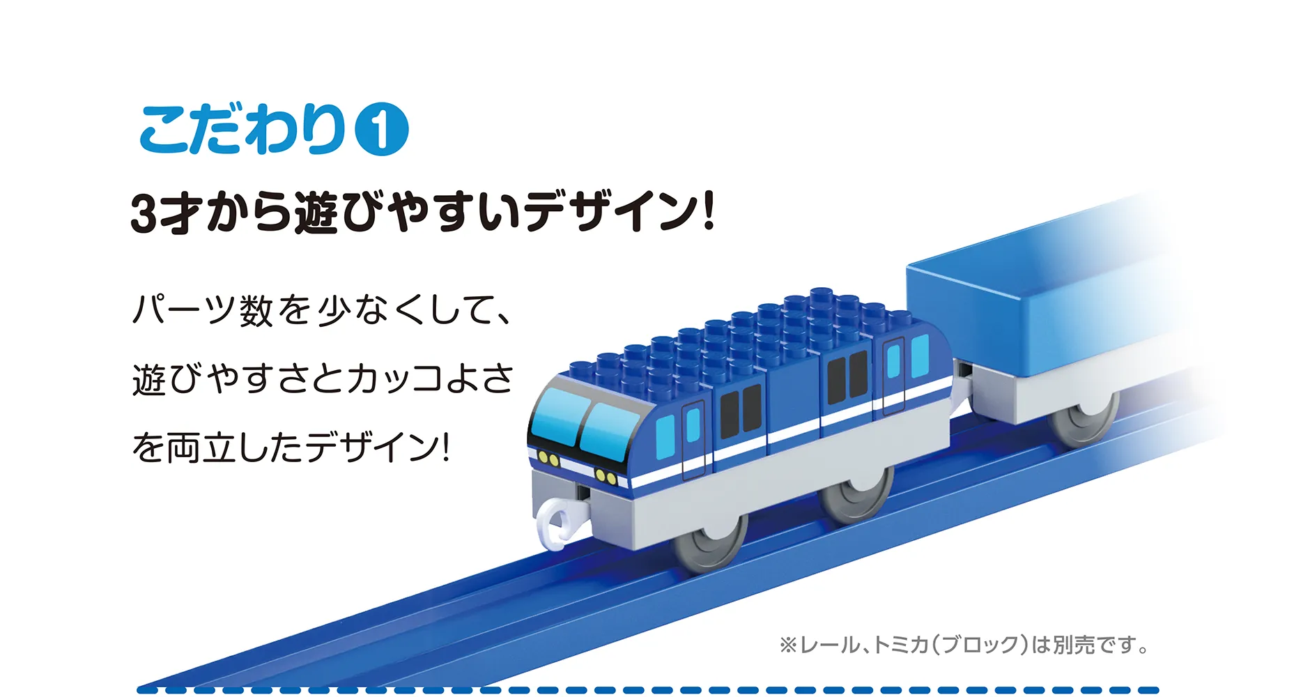 こだわり(1)｜3才から遊びやすいデザイン！｜パーツ数を少なくして、遊びやすさとカッコよさを両立したデザイン！｜※レール、トミカ（ブロック）は別売です。