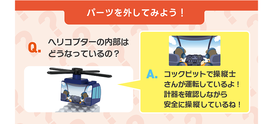 パーツを外してみよう！｜Q.ヘリコプターの内部はどうなっているの？｜A.コックピットで操縦士さんが運転しているよ！計器を確認しながら、安全に操縦しているね！