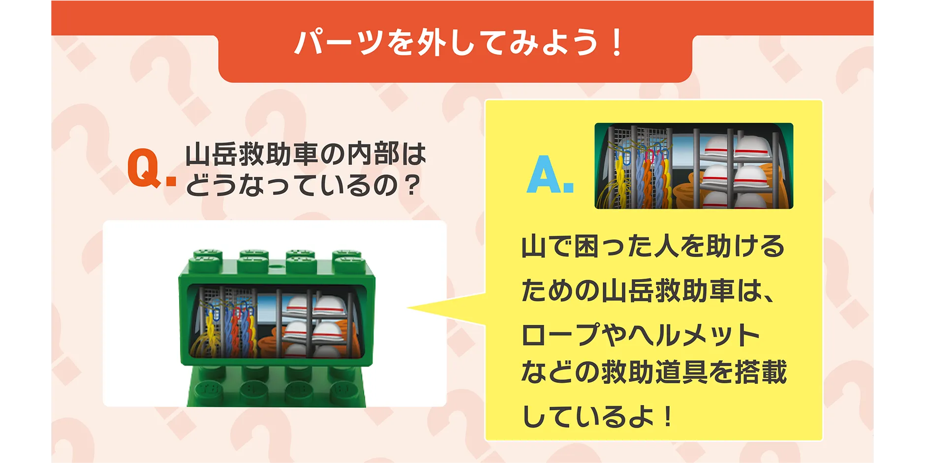 パーツを外してみよう！｜Q.山岳救助車の内部はどうなっているの？｜A.山で困った人を助けるための山岳救助車は、ロープやヘルメットなどの救助道具を搭載しているよ！
