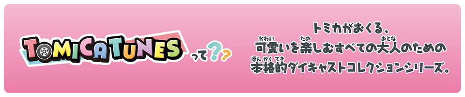 TOMICA TUNESって？？ トミカがおくる、可愛いを楽しむすべての大人のための本格的ダイキャストコレクションシリーズ。