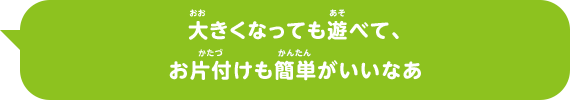 大きくなっても遊べて、お片付けも簡単がいいなあ