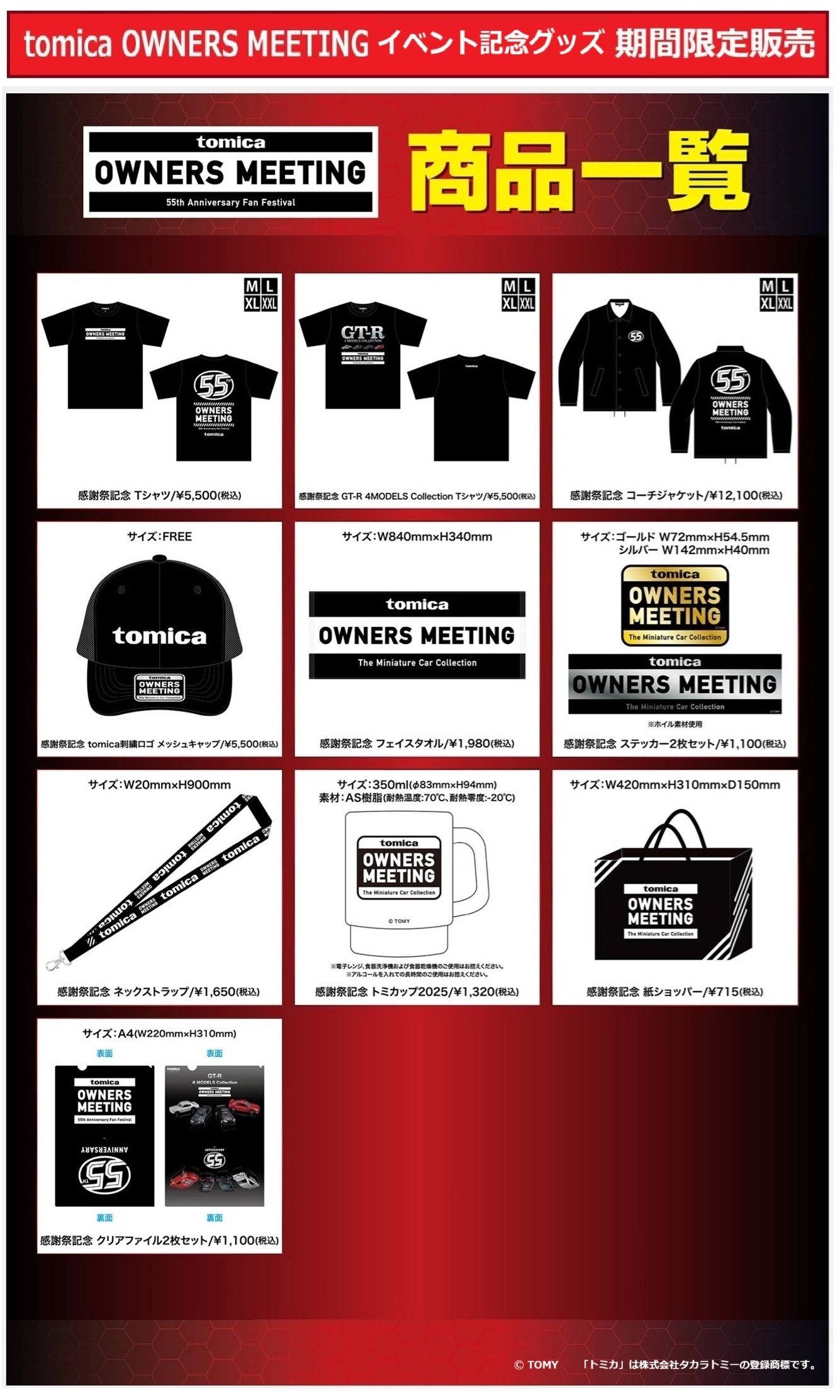 「TOMICA OWNERS MEETING」イベント記念グッズ 期間限定販売｜グッズ｜感謝祭記念 Tシャツ／¥5,500（税込）｜感謝祭記念 GT-R 4MODELS Collection Tシャツ／¥5,500（税込）｜感謝祭記念 コーチジャケット／¥12,100（税込）｜感謝祭記念 tomica刺繍ロゴ メッシュキャップ／¥5,500（税込）｜感謝祭記念 フェイスタオル／¥1,980（税込）｜感謝祭記念 ステッカー2枚セット／¥1,100（税込）｜感謝祭記念 ネックストラップ／¥1,650（税込）｜感謝祭記念 トミカップ／¥1,320（税込）｜感謝祭記念 紙ショッパー／¥715（税込）｜感謝祭記念 クリアファイル2枚セット／¥1,100（税込）