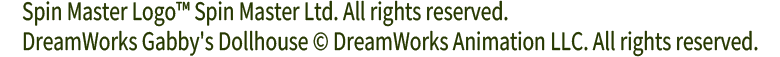 Spin Master Logo™ Spin Master Ltd. All rights reserved.
DreamWorks Gabby's Dollhouse © DreamWorks Animation LLC. All rights reserved.